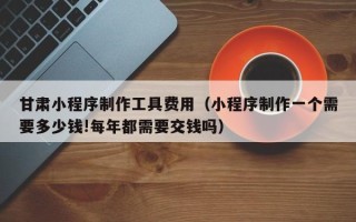 海南甘肃小程序制作工具费用（小程序制作一个需要多少钱!每年都需要交钱吗）