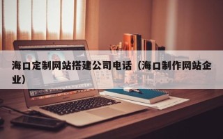 海南海口定制网站搭建公司电话（海口制作网站企业）