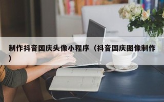 海南制作抖音国庆头像小程序（抖音国庆图像制作）
