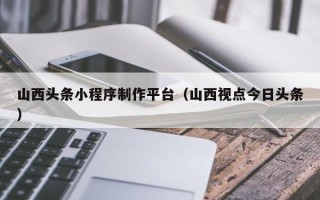 海南山西头条小程序制作平台（山西视点今日头条）
